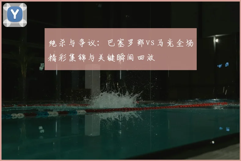 绝杀与争议：巴塞罗那vs马竞全场精彩集锦与关键瞬间回放