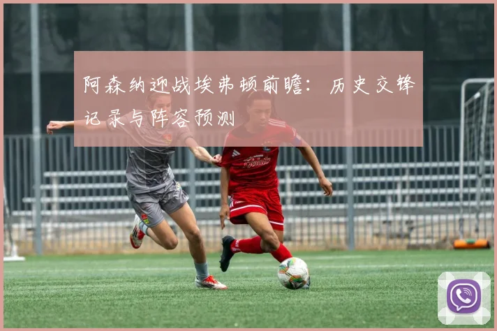 阿森纳迎战埃弗顿前瞻：历史交锋记录与阵容预测