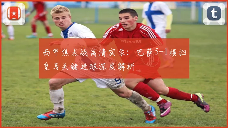 西甲焦点战高清实录：巴萨5-1横扫皇马关键进球深度解析