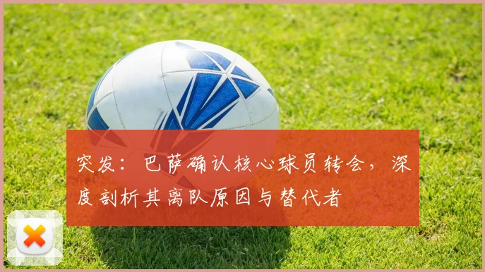 突发：巴萨确认核心球员转会，深度剖析其离队原因与替代者