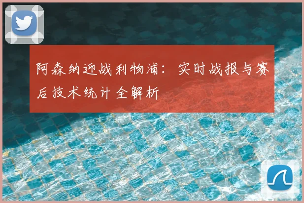 阿森纳迎战利物浦：实时战报与赛后技术统计全解析
